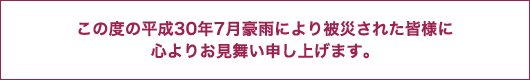 この度の平成30年7月豪雨により被災された皆様に心よりお見舞い申し上げます。